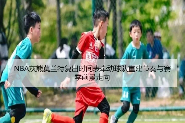NBA灰熊莫兰特复出时间表牵动球队重建节奏与赛季前景走向
