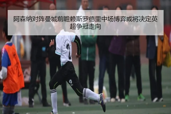 阿森纳对阵曼城前瞻赖斯罗德里中场博弈或将决定英超争冠走向