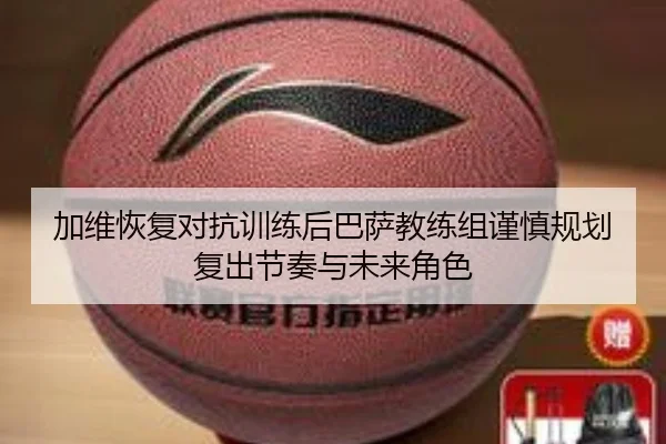加维恢复对抗训练后巴萨教练组谨慎规划复出节奏与未来角色